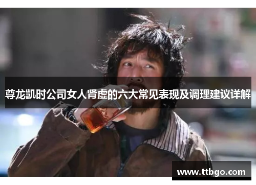 尊龙凯时公司女人肾虚的六大常见表现及调理建议详解